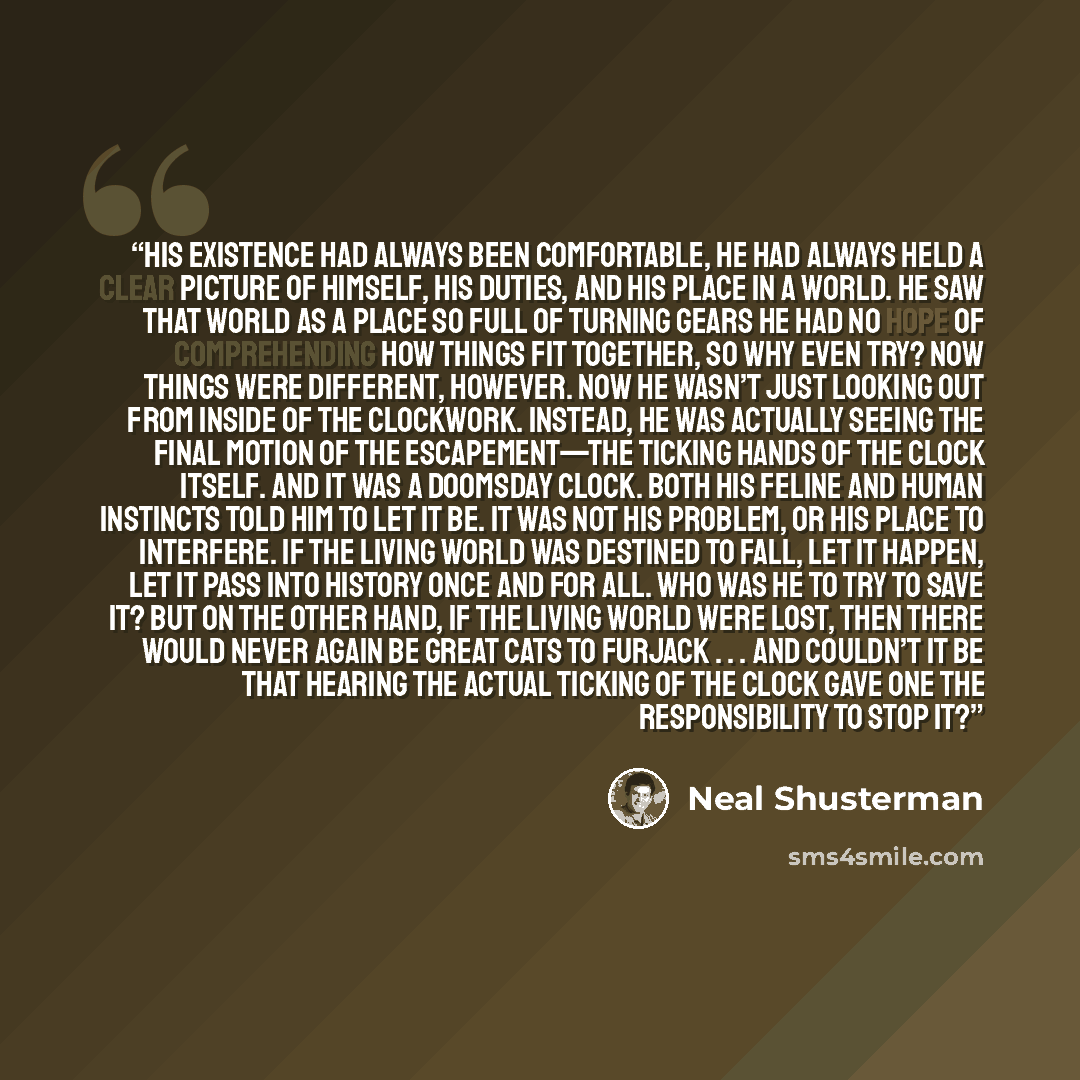 “His existence had always been comfortable, he had always held a clear picture of himself, his duties, and his place in a world. He saw that world as a place so full of turning gears he had no hope of comprehending how things fit together, so why even try? Now things were different, however. Now he…” quote by Neal Shusterman