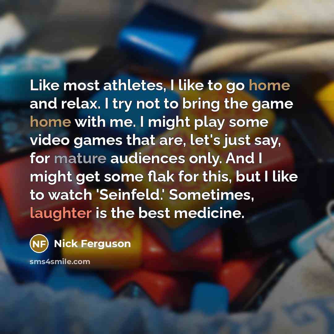 “Like most athletes, I like to go home and relax. I try not to bring the game home with me. I might play some video games that are, let's just say, for mature audiences only. And I might get some flak for this, but I like to watch 'Seinfeld.' Sometimes, laughter is the best medicine.” quote by Nick Ferguson