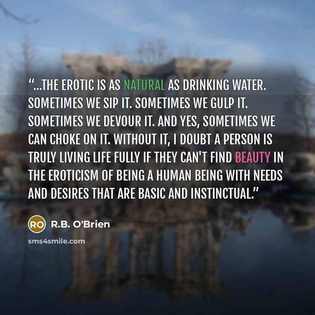 “...the erotic is as natural as drinking water. Sometimes we sip it. Sometimes we gulp it. Sometimes we devour it. And yes, sometimes we can choke on it. Without it, I doubt a person is truly living life fully if they can't find beauty in the eroticism of being a human being with needs and desires…” quote by R.B. O'Brien