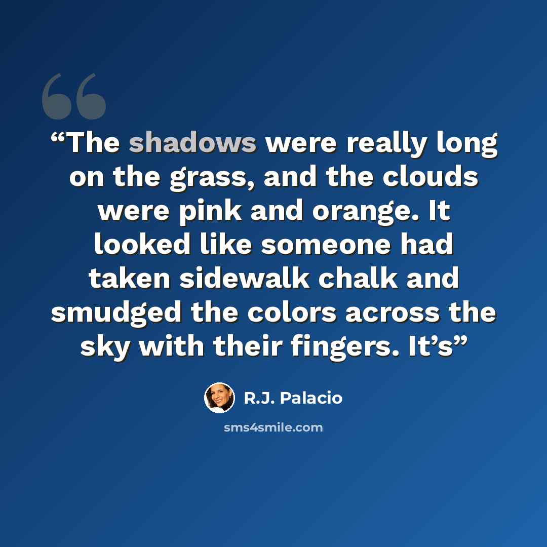“The shadows were really long on the grass, and the clouds were pink and orange. It looked like someone had taken sidewalk chalk and smudged the colors across the sky with their fingers. It’s” quote by R.J. Palacio