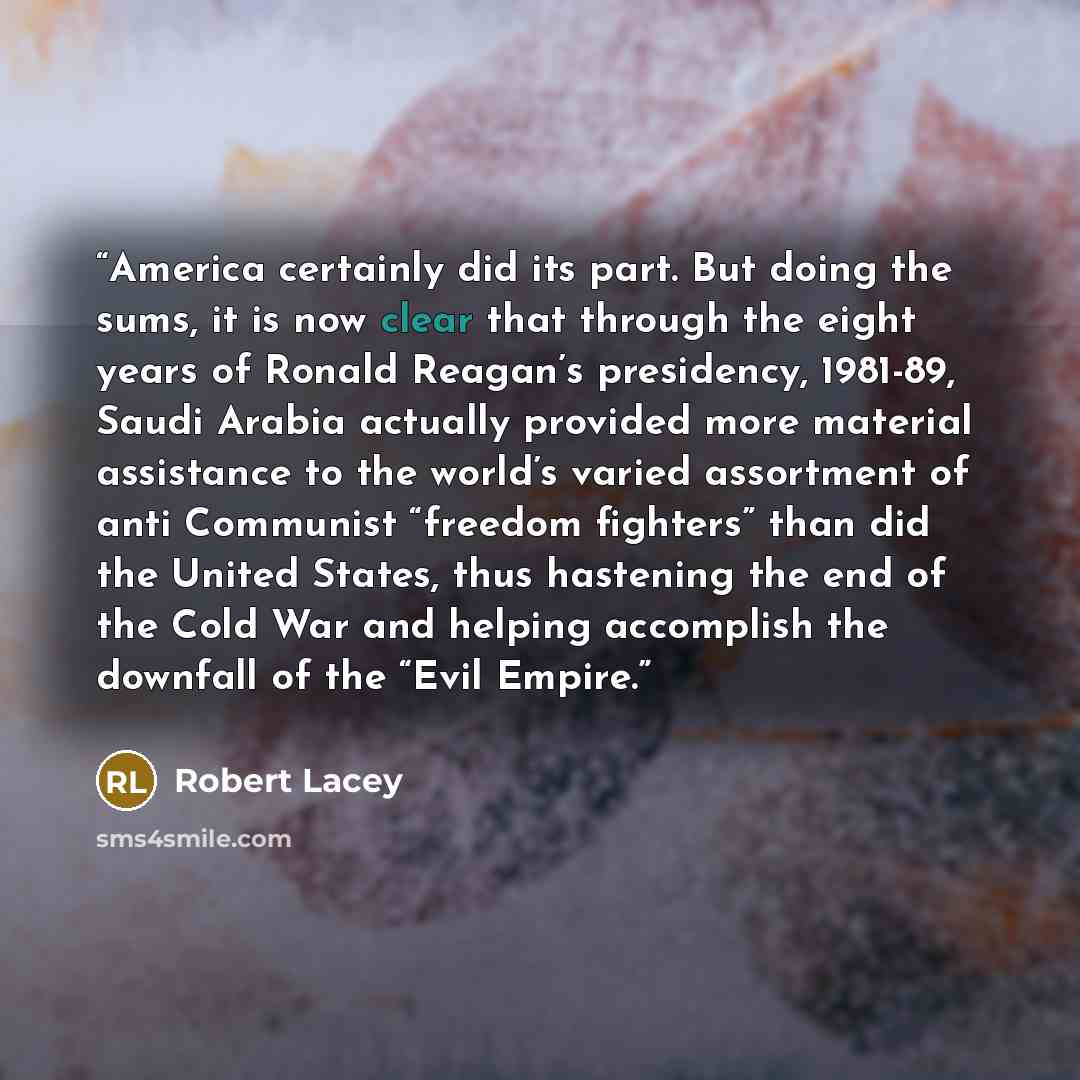 “America certainly did its part. But doing the sums, it is now clear that through the eight years of Ronald Reagan’s presidency, 1981-89, Saudi Arabia actually provided more material assistance to the world’s varied assortment of anti Communist “freedom fighters” than did the United States, thus…” quote by Robert Lacey