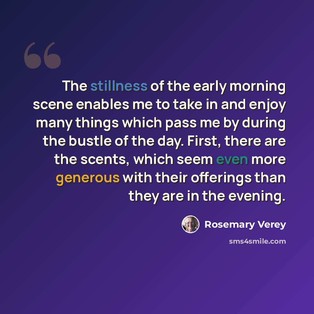 “The stillness of the early morning scene enables me to take in and enjoy many things which pass me by during the bustle of the day. First, there are the scents, which seem even more generous with their offerings than they are in the evening.” quote by Rosemary Verey