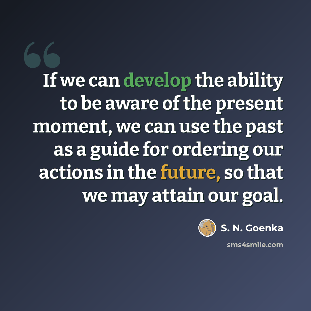 “If we can develop the ability to be aware of the present moment, we can use the past as a guide for ordering our actions in the future, so that we may attain our goal.” quote by S. N. Goenka