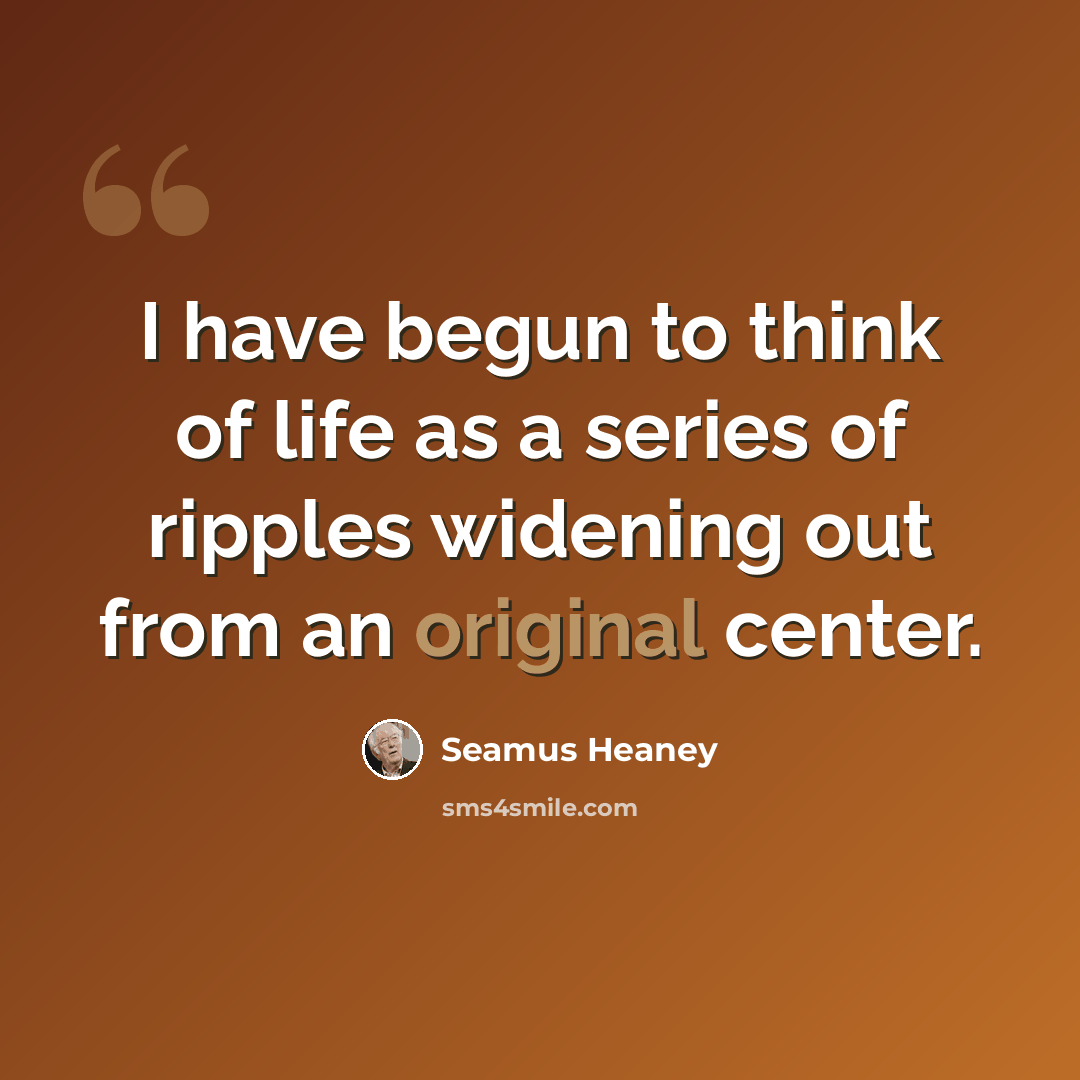 “I have begun to think of life as a series of ripples widening out from an original center.” quote by Seamus Heaney