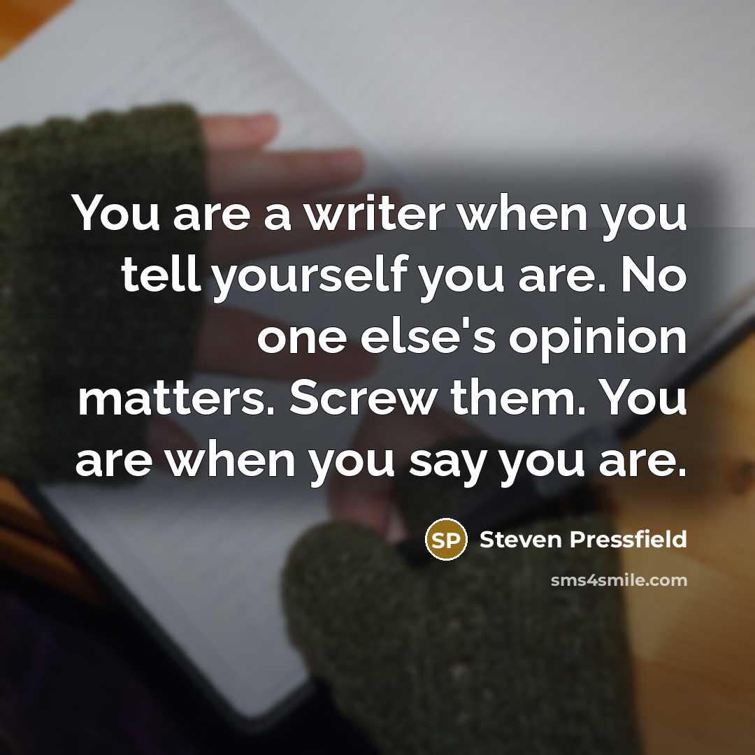 “You are a writer when you tell yourself you are. No one else's opinion matters. Screw them. You are when you say you are.” quote by Steven Pressfield