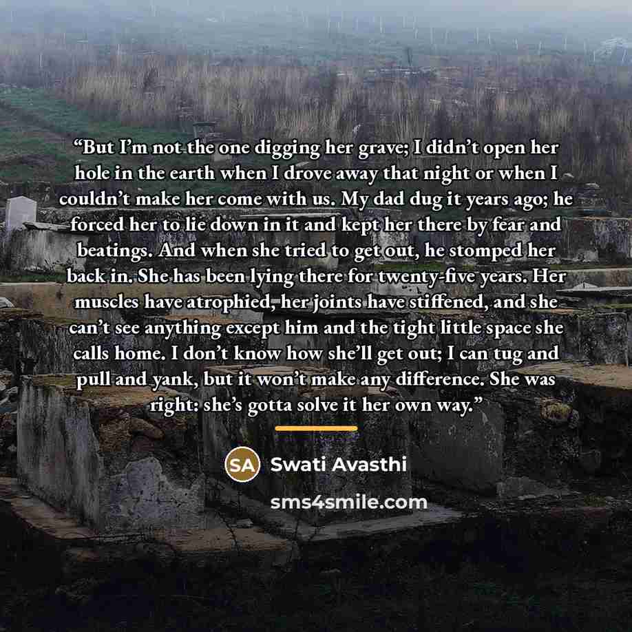 “But I’m not the one digging her grave; I didn’t open her hole in the earth when I drove away that night or when I couldn’t make her come with us. My dad dug it years ago; he forced her to lie down in it and kept her there by fear and beatings. And when she tried to get out, he stomped her back in…” quote by Swati Avasthi