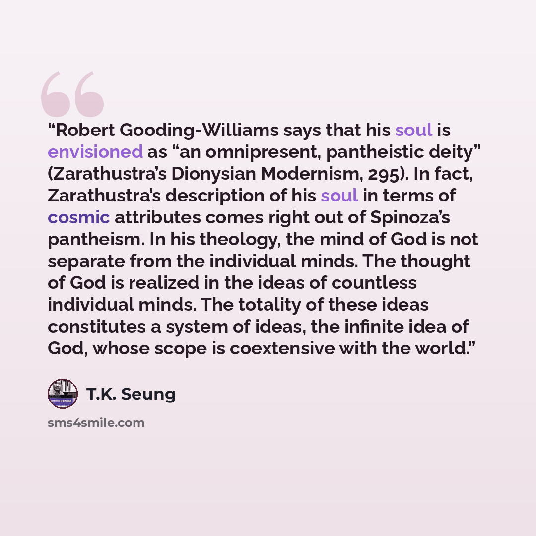 “Robert Gooding-Williams says that his soul is envisioned as “an omnipresent, pantheistic deity” (Zarathustra’s Dionysian Modernism, 295). In fact, Zarathustra’s description of his soul in terms of cosmic attributes comes right out of Spinoza’s pantheism. In his theology, the mind of God is not…” quote by T.K. Seung