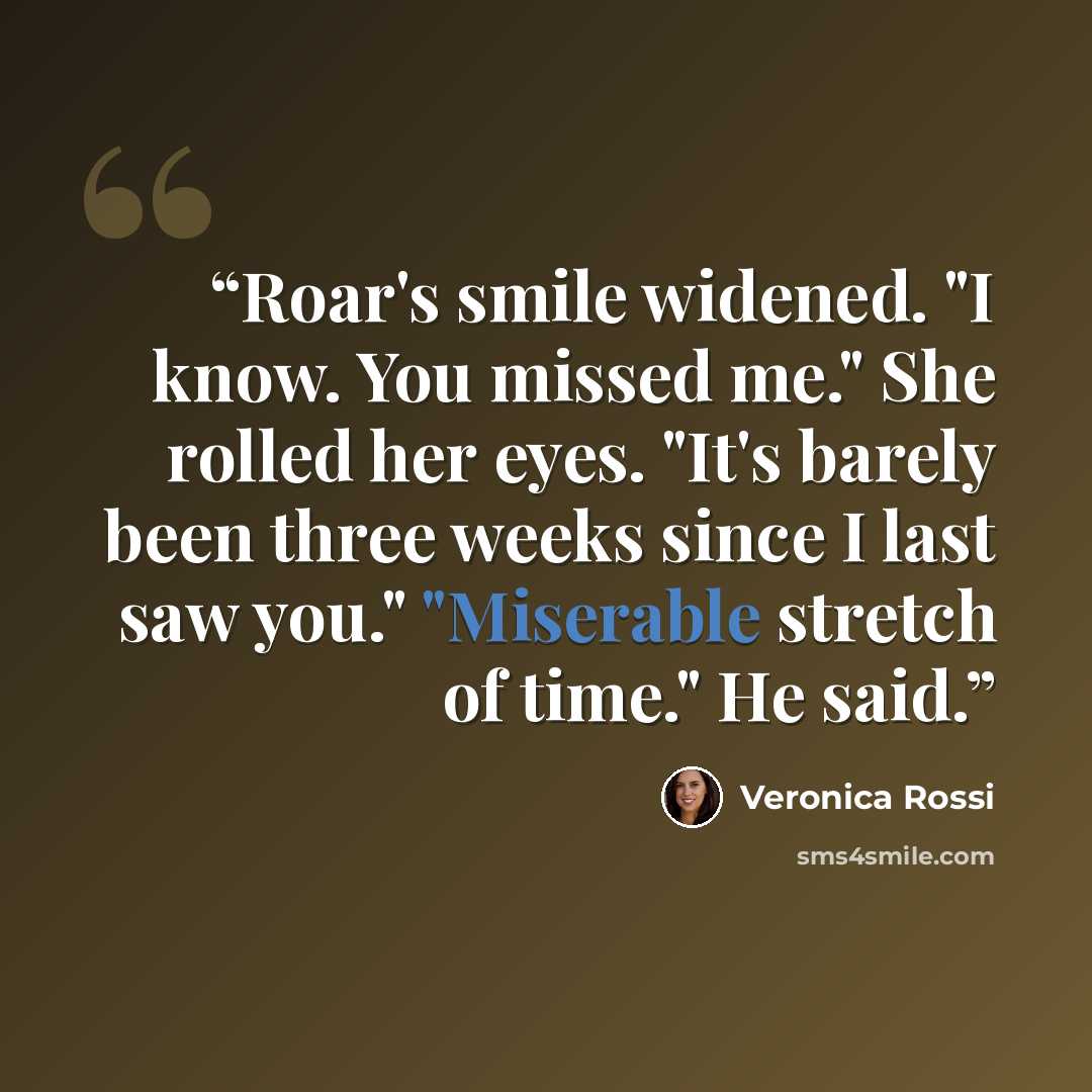 “Roar's smile widened. "I know. You missed me." She rolled her eyes. "It's barely been three weeks since I last saw you." "Miserable stretch of time." He said.” quote by Veronica Rossi