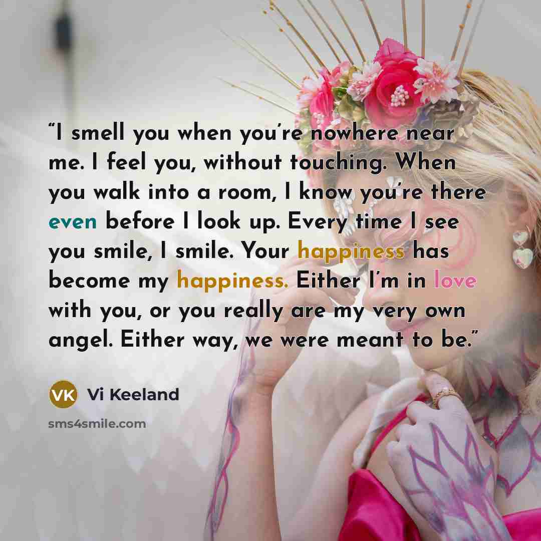 “I smell you when you’re nowhere near me. I feel you, without touching. When you walk into a room, I know you’re there even before I look up. Every time I see you smile, I smile. Your happiness has become my happiness. Either I’m in love with you, or you really are my very own angel. Either way, we…” quote by Vi Keeland