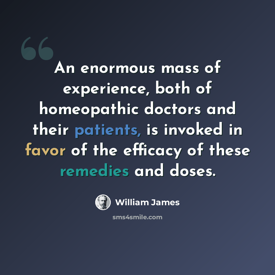“An enormous mass of experience, both of homeopathic doctors and their patients, is invoked in favor of the efficacy of these remedies and doses.” quote by William James