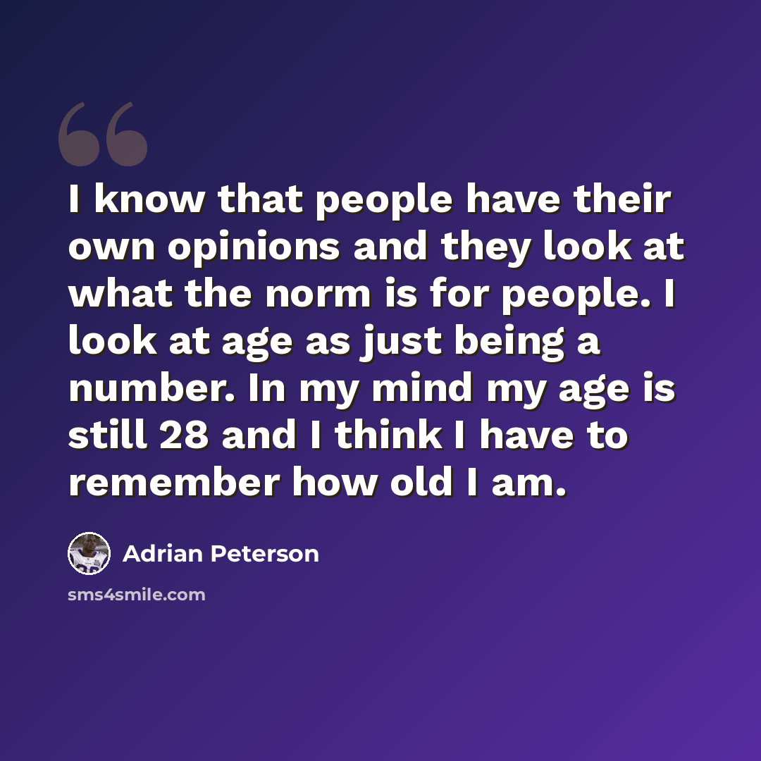 “I know that people have their own opinions and they look at what the norm is for people. I look at age as just being a number. In my mind my age is still 28 and I think I have to remember how old I am.” quote by Adrian Peterson