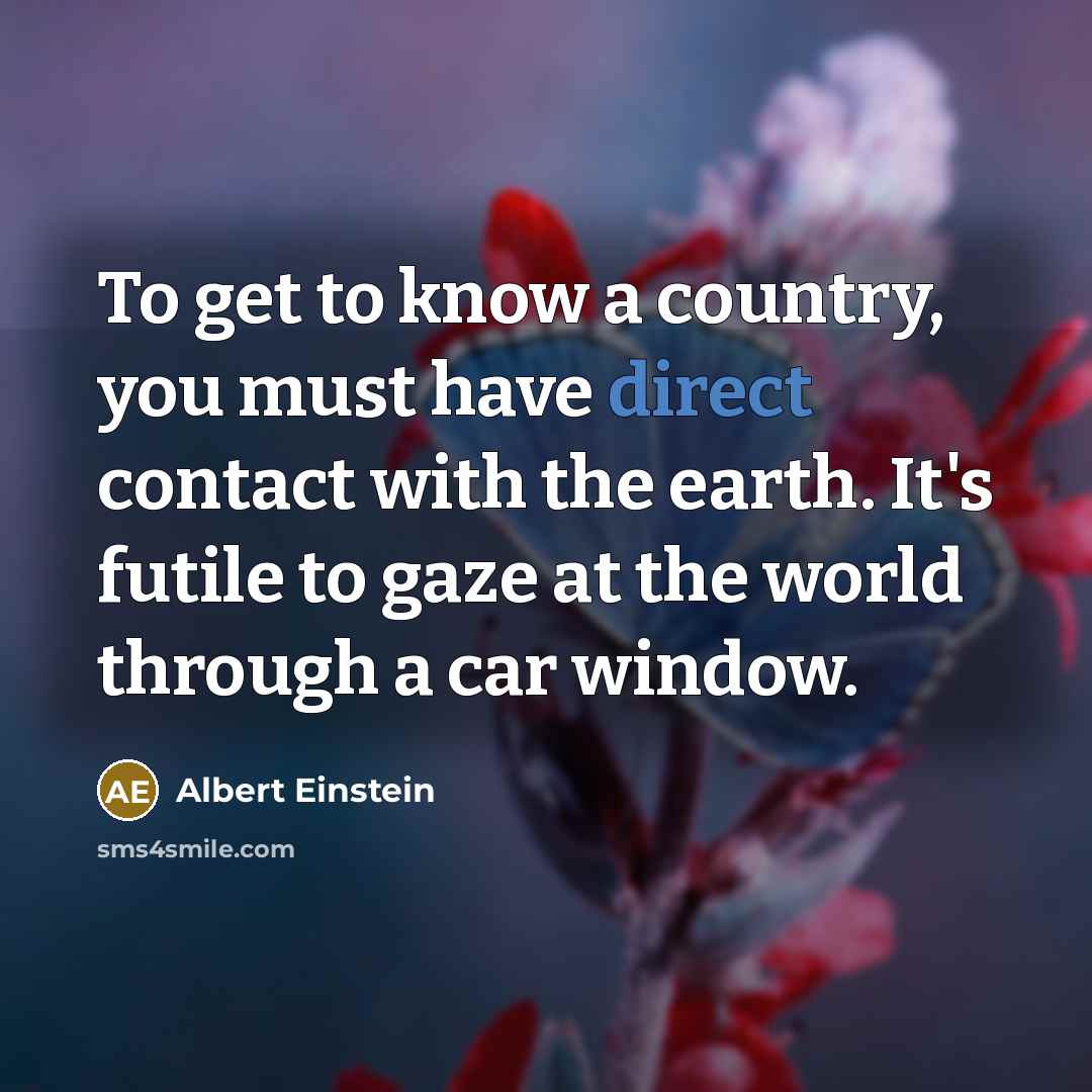 “To get to know a country, you must have direct contact with the earth. It's futile to gaze at the world through a car window.” quote by Albert Einstein