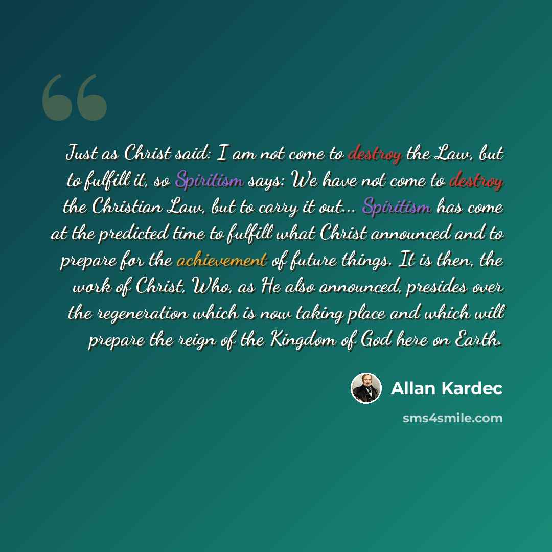 “Just as Christ said: I am not come to destroy the Law, but to fulfill it, so Spiritism says: We have not come to destroy the Christian Law, but to carry it out... Spiritism has come at the predicted time to fulfill what Christ announced and to prepare for the achievement of future things. It is…” quote by Allan Kardec