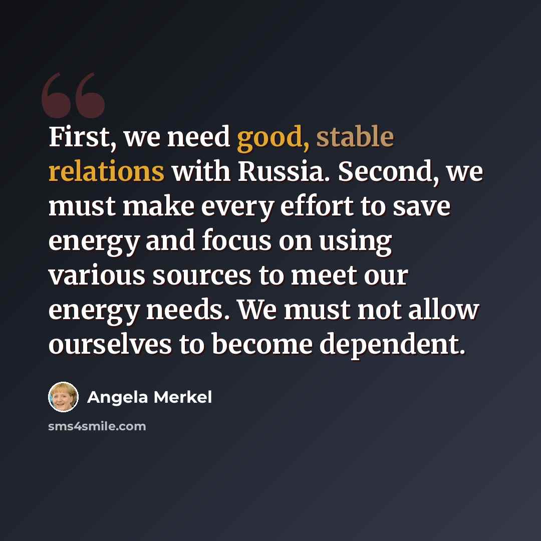 “First, we need good, stable relations with Russia. Second, we must make every effort to save energy and focus on using various sources to meet our energy needs. We must not allow ourselves to become dependent.” quote by Angela Merkel