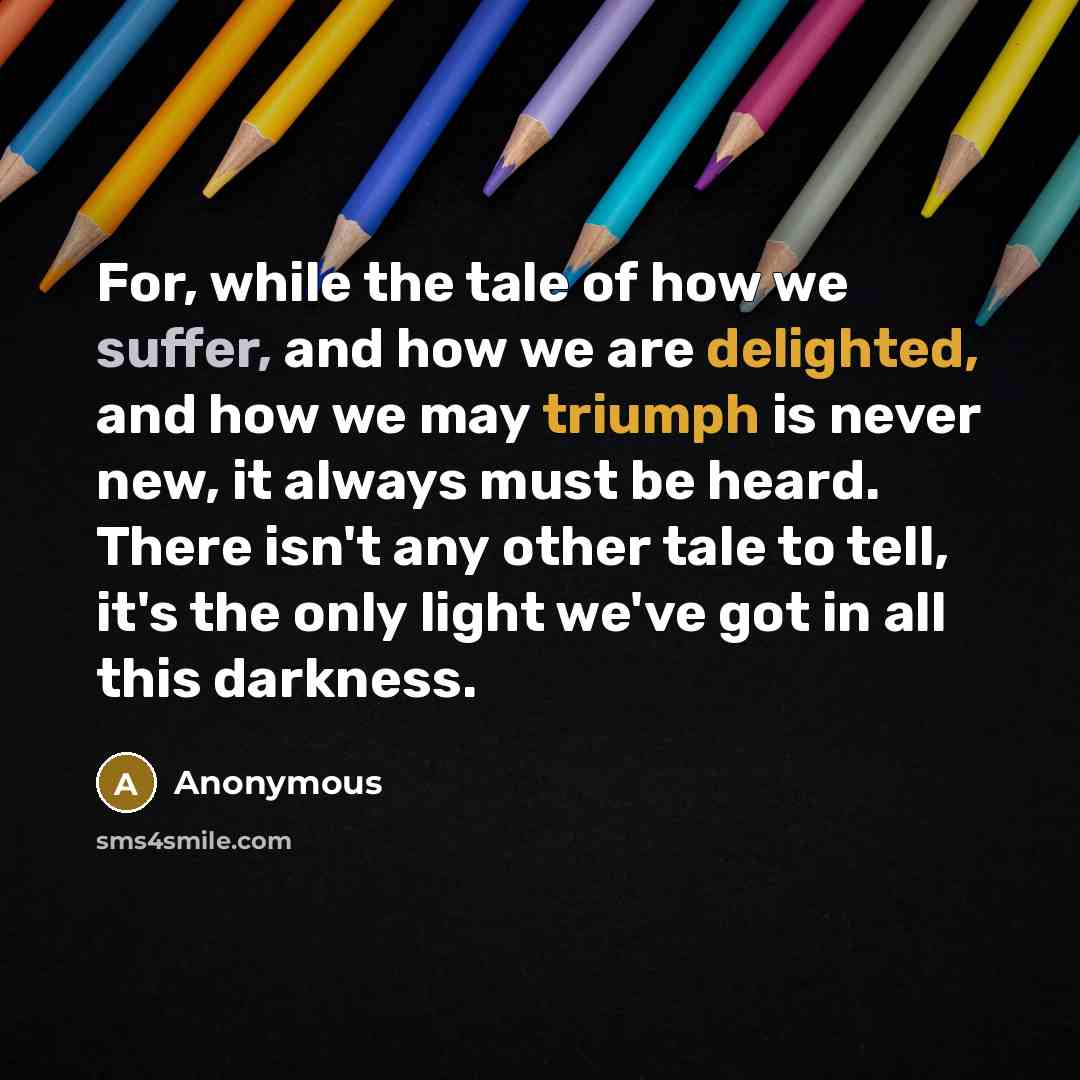 “For, while the tale of how we suffer, and how we are delighted, and how we may triumph is never new, it always must be heard. There isn't any other tale to tell, it's the only light we've got in all this darkness.” quote by Anonymous