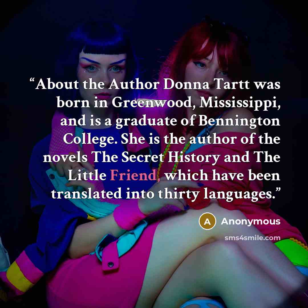 “About the Author Donna Tartt was born in Greenwood, Mississippi, and is a graduate of Bennington College. She is the author of the novels The Secret History and The Little Friend, which have been translated into thirty languages.” quote by Anonymous