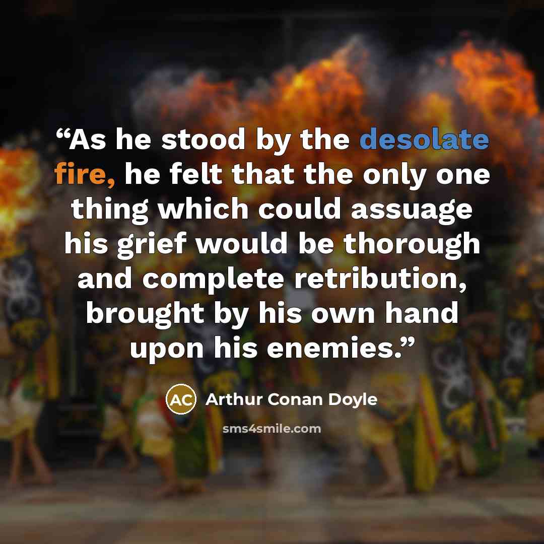 “As he stood by the desolate fire, he felt that the only one thing which could assuage his grief would be thorough and complete retribution, brought by his own hand upon his enemies.” quote by Arthur Conan Doyle