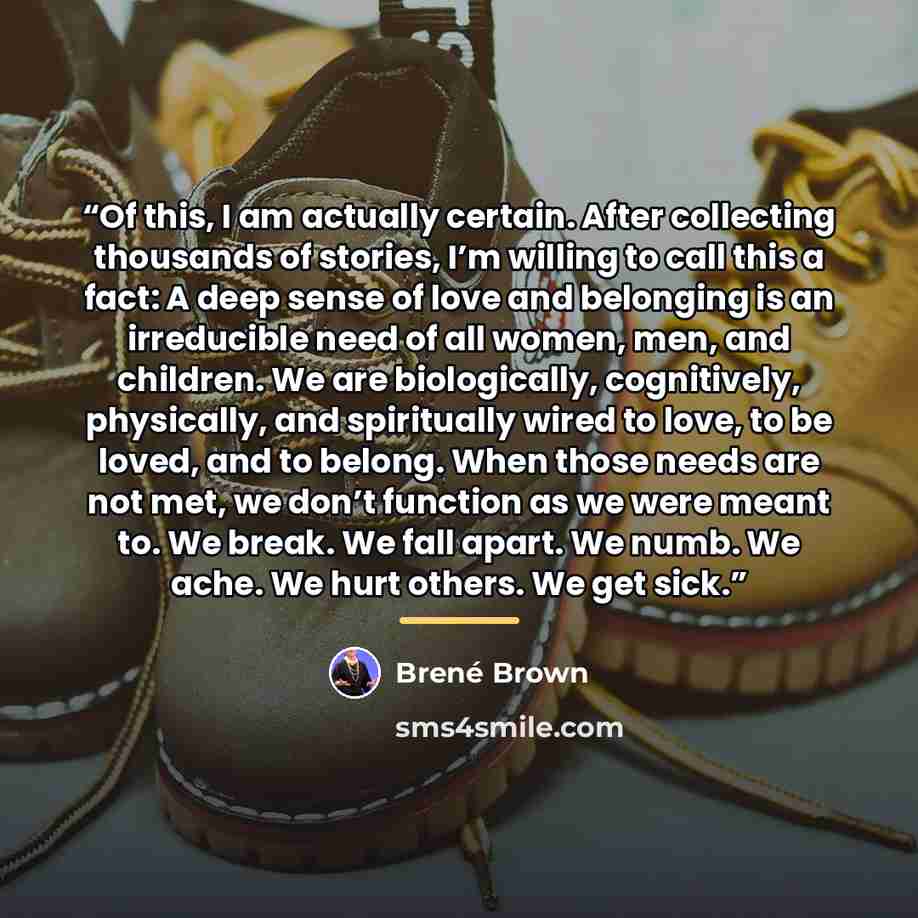 “Of this, I am actually certain. After collecting thousands of stories, I’m willing to call this a fact: A deep sense of love and belonging is an irreducible need of all women, men, and children. We are biologically, cognitively, physically, and spiritually wired to love, to be loved, and to…” quote by Brené Brown
