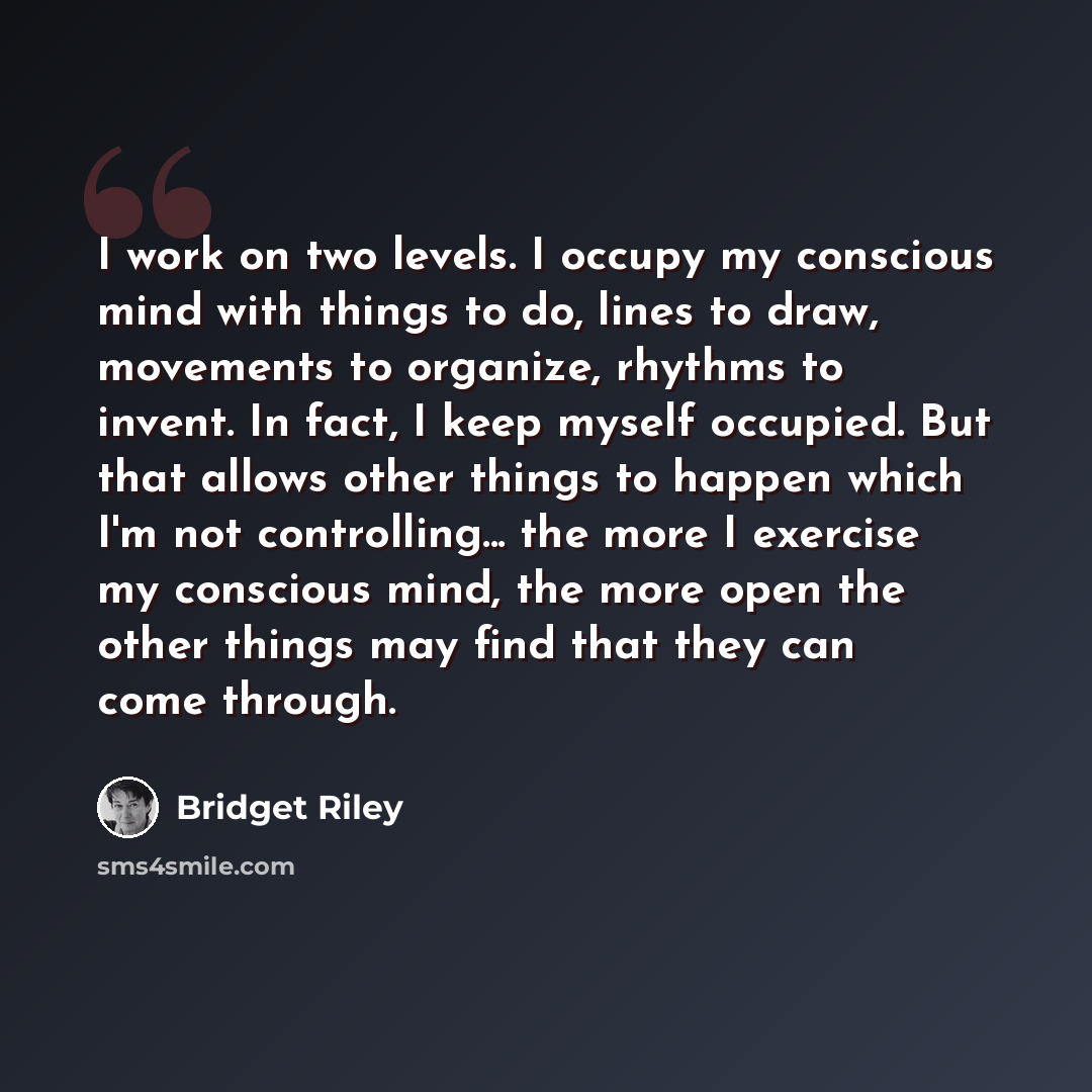 “I work on two levels. I occupy my conscious mind with things to do, lines to draw, movements to organize, rhythms to invent. In fact, I keep myself occupied. But that allows other things to happen which I'm not controlling... the more I exercise my conscious mind, the more open the other things…” quote by Bridget Riley