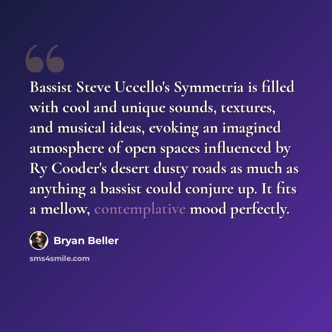 “Bassist Steve Uccello's Symmetria is filled with cool and unique sounds, textures, and musical ideas, evoking an imagined atmosphere of open spaces influenced by Ry Cooder's desert dusty roads as much as anything a bassist could conjure up. It fits a mellow, contemplative mood perfectly.” quote by Bryan Beller