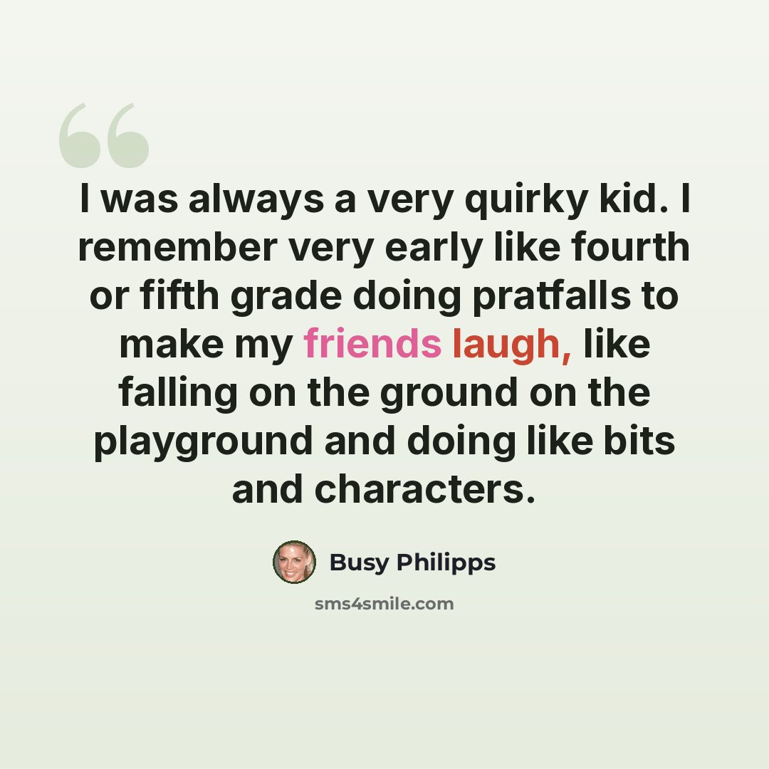 “I was always a very quirky kid. I remember very early like fourth or fifth grade doing pratfalls to make my friends laugh, like falling on the ground on the playground and doing like bits and characters.” quote by Busy Philipps