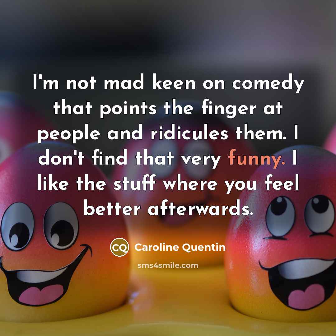 “I'm not mad keen on comedy that points the finger at people and ridicules them. I don't find that very funny. I like the stuff where you feel better afterwards.” quote by Caroline Quentin