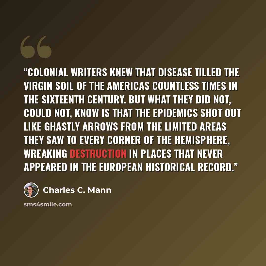 “Colonial writers knew that disease tilled the virgin soil of the Americas countless times in the sixteenth century. But what they did not, could not, know is that the epidemics shot out like ghastly arrows from the limited areas they saw to every corner of the hemisphere, wreaking destruction in…” quote by Charles C. Mann