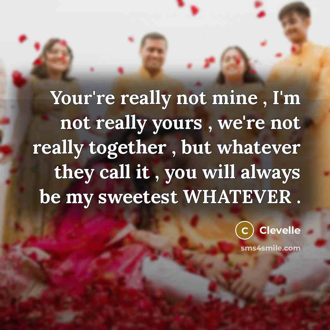“Your're really not mine , I'm not really yours , we're not really together , but whatever they call it , you will always be my sweetest WHATEVER .” quote by Clevelle