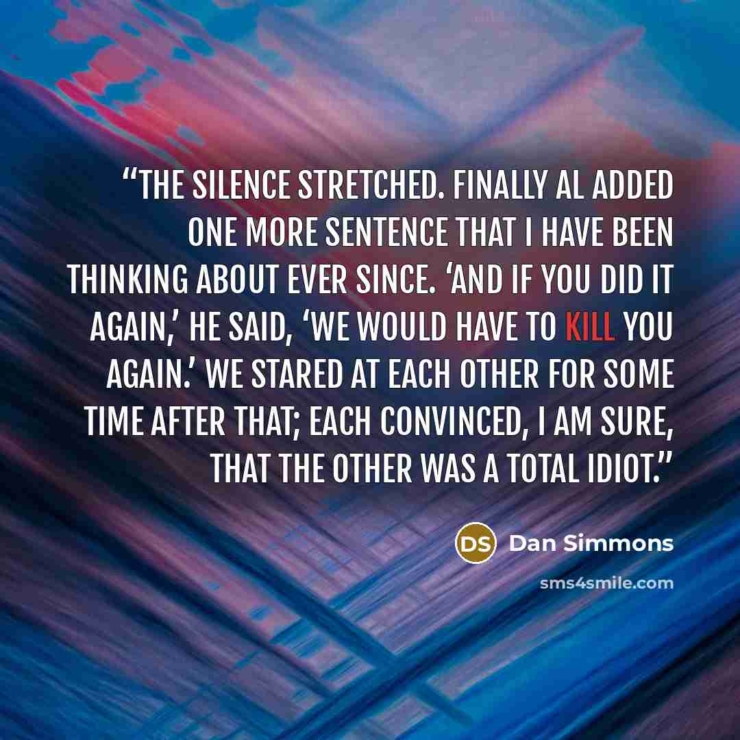 “The silence stretched. Finally Al added one more sentence that I have been thinking about ever since. ‘And if you did it again,’ he said, ‘we would have to kill you again.’ We stared at each other for some time after that; each convinced, I am sure, that the other was a total idiot.” quote by Dan Simmons