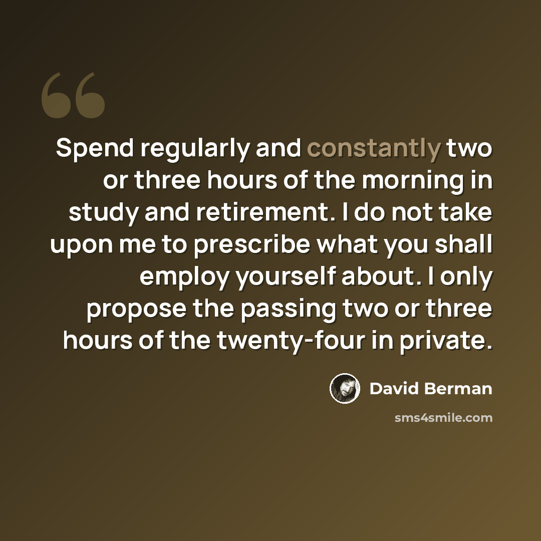 “Spend regularly and constantly two or three hours of the morning in study and retirement. I do not take upon me to prescribe what you shall employ yourself about. I only propose the passing two or three hours of the twenty-four in private.” quote by David Berman