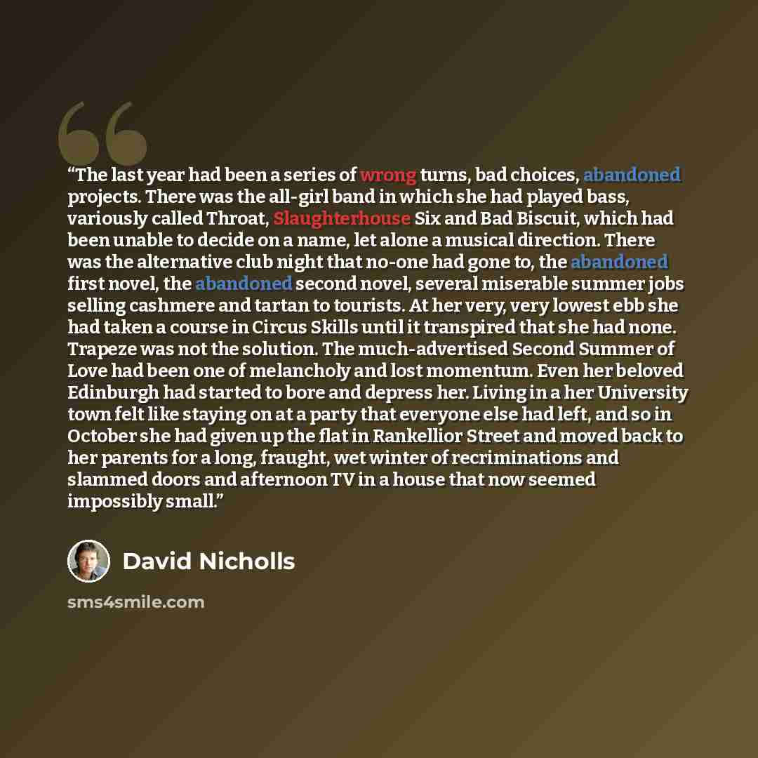 “The last year had been a series of wrong turns, bad choices, abandoned projects. There was the all-girl band in which she had played bass, variously called Throat, Slaughterhouse Six and Bad Biscuit, which had been unable to decide on a name, let alone a musical direction. There was the…” quote by David Nicholls