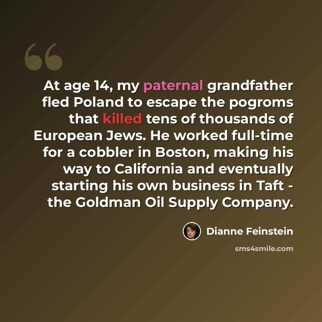 “At age 14, my paternal grandfather fled Poland to escape the pogroms that killed tens of thousands of European Jews. He worked full-time for a cobbler in Boston, making his way to California and eventually starting his own business in Taft - the Goldman Oil Supply Company.” quote by Dianne Feinstein