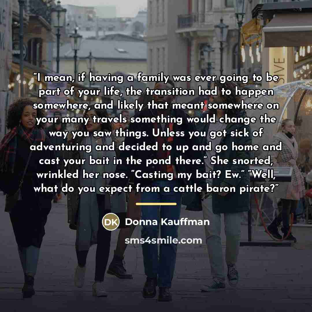 “I mean, if having a family was ever going to be part of your life, the transition had to happen somewhere, and likely that meant somewhere on your many travels something would change the way you saw things. Unless you got sick of adventuring and decided to up and go home and cast your bait in the…” quote by Donna Kauffman