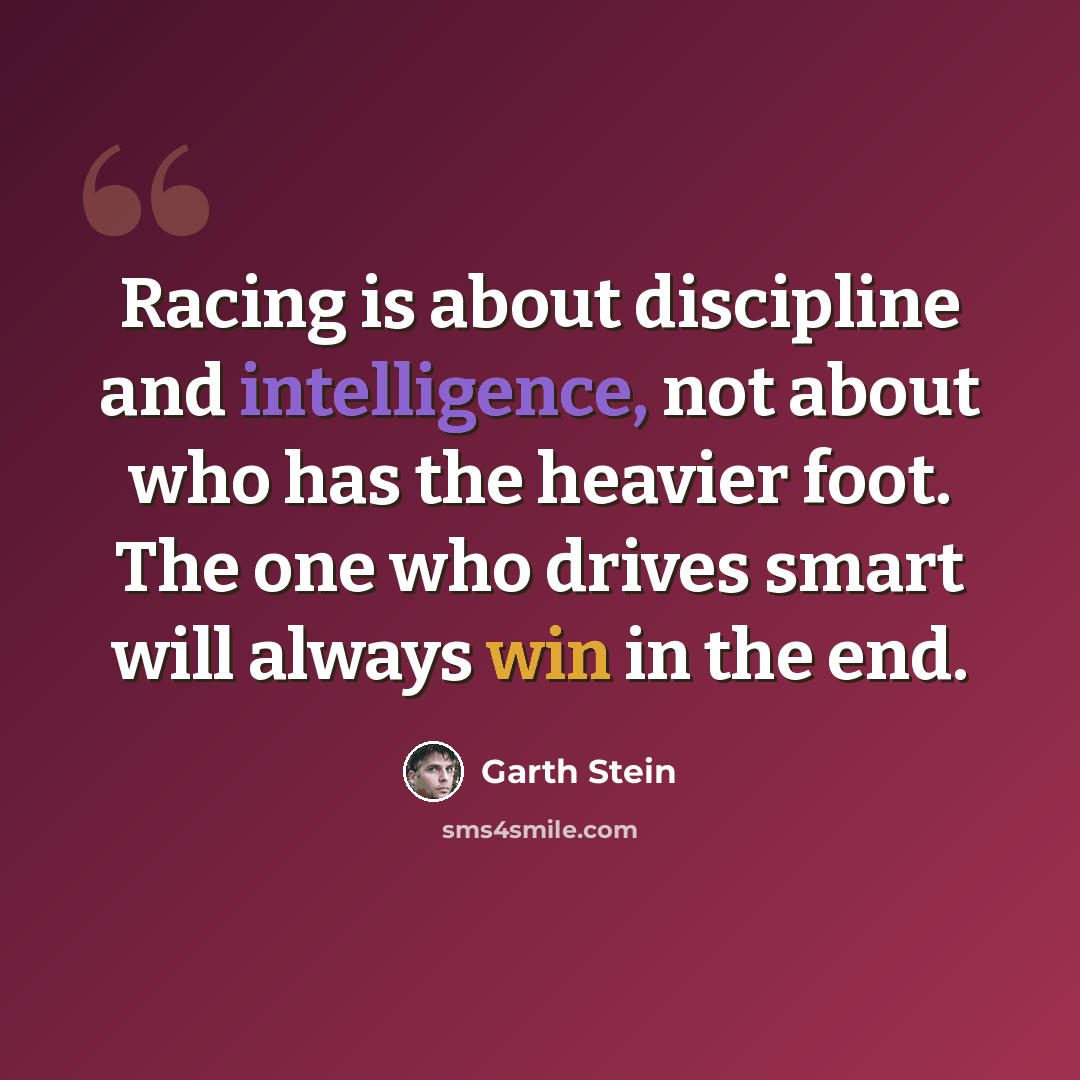 “Racing is about discipline and intelligence, not about who has the heavier foot. The one who drives smart will always win in the end.” quote by Garth Stein