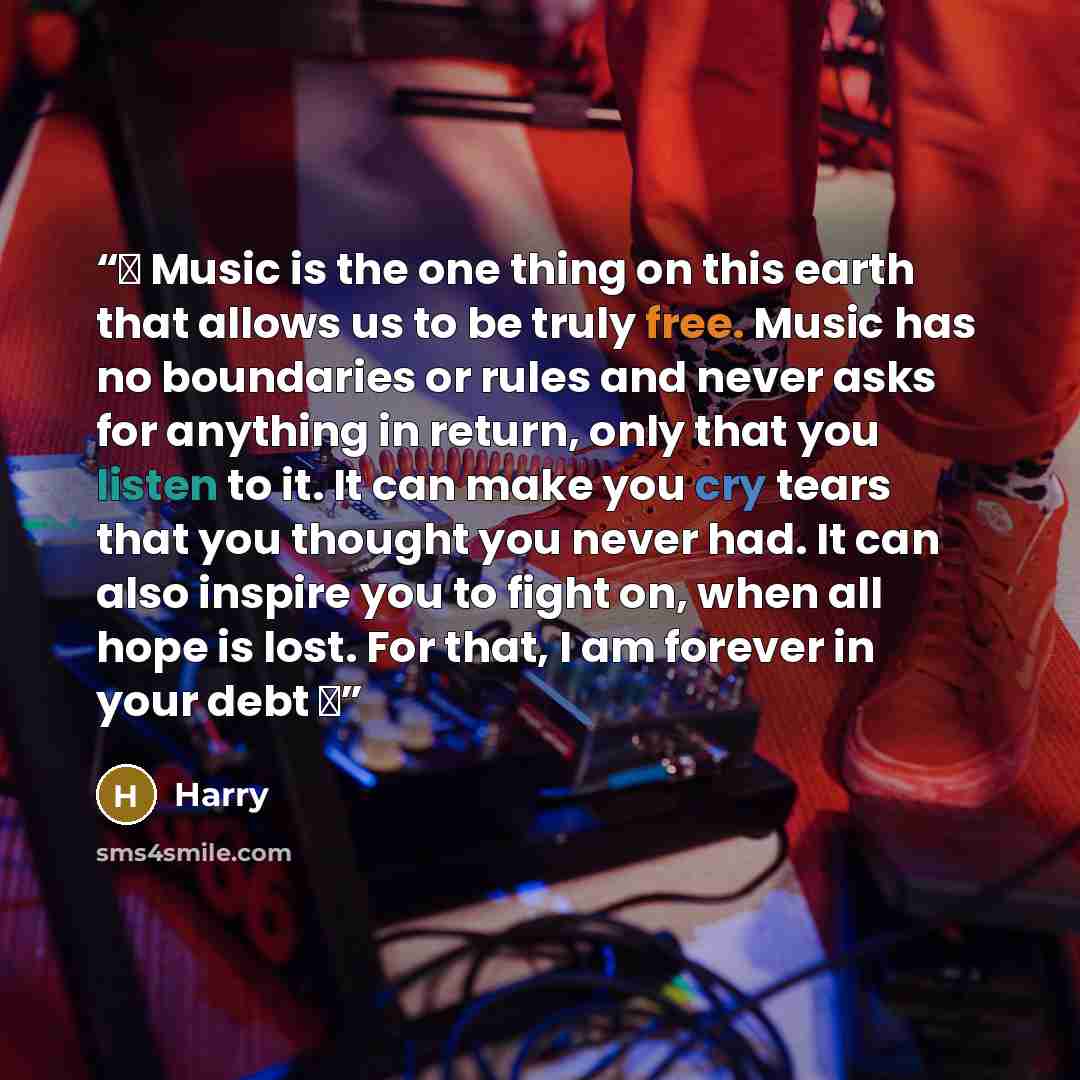 “♫ Music is the one thing on this earth that allows us to be truly free. Music has no boundaries or rules and never asks for anything in return, only that you listen to it. It can make you cry tears that you thought you never had. It can also inspire you to fight on, when all hope is lost. For…” quote by Harry