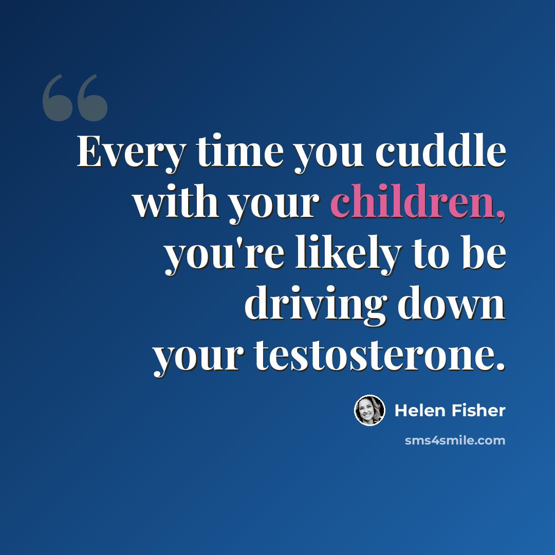 “Every time you cuddle with your children, you're likely to be driving down your testosterone.” quote by Helen Fisher