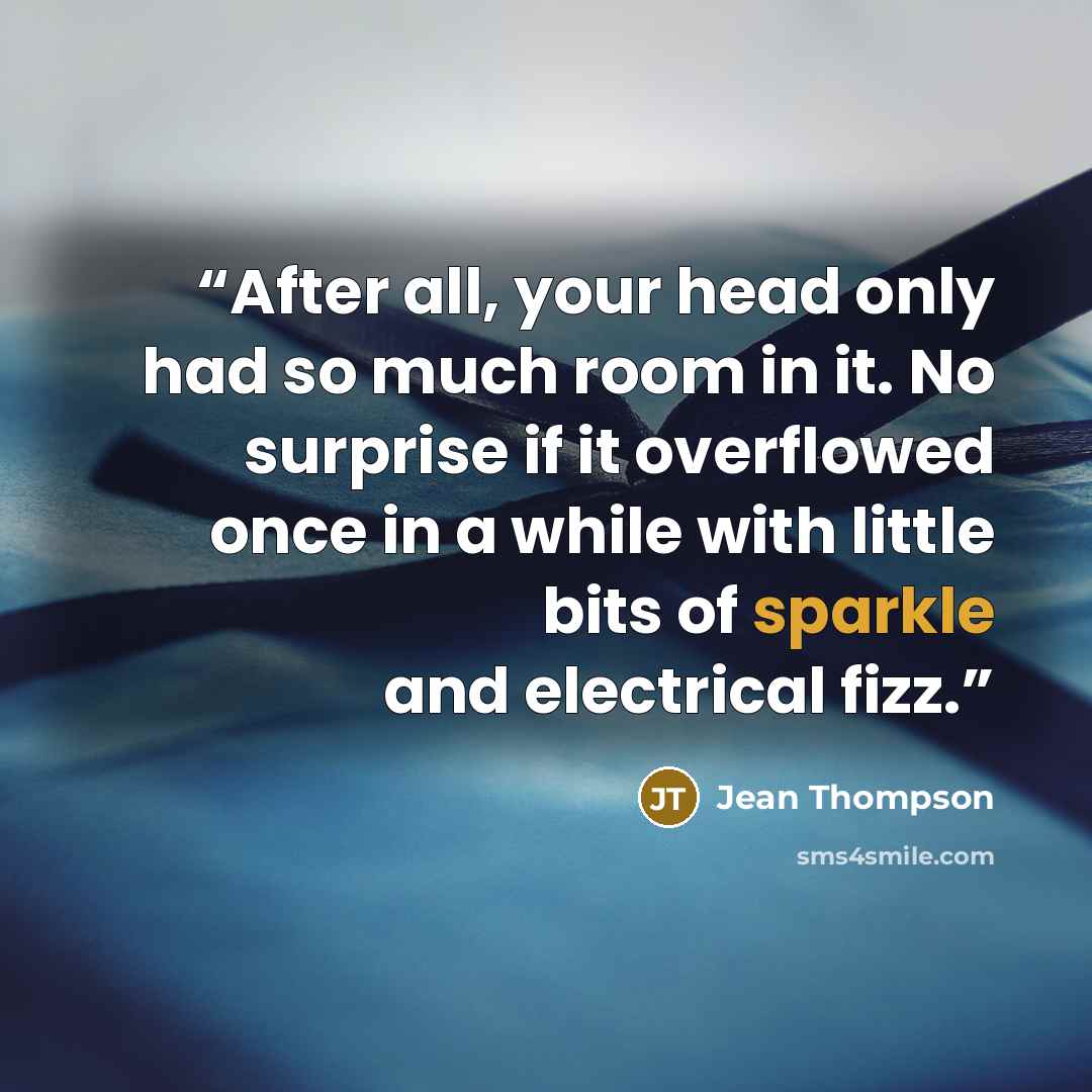 “After all, your head only had so much room in it. No surprise if it overflowed once in a while with little bits of sparkle and electrical fizz.” quote by Jean Thompson
