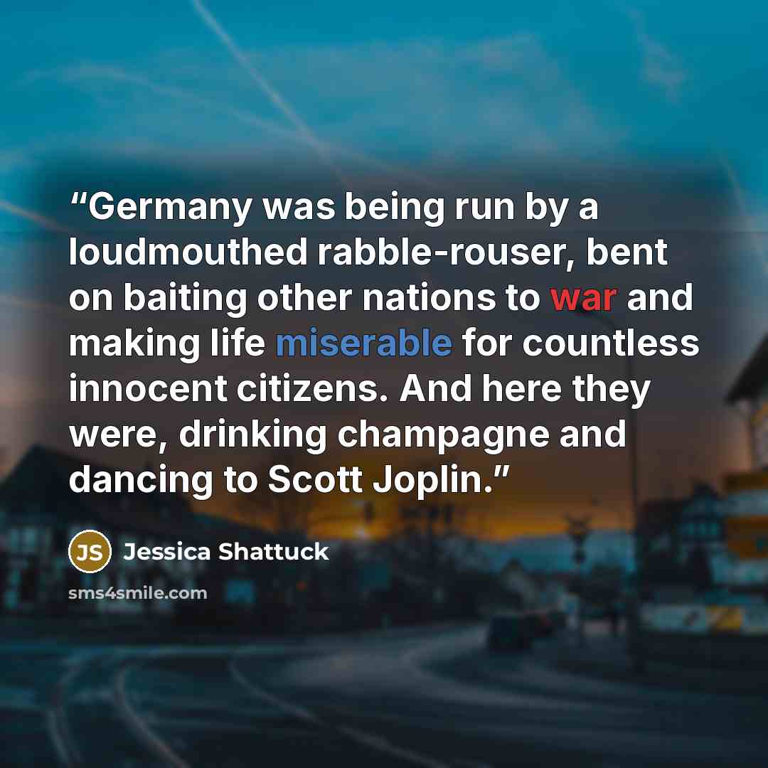 “Germany was being run by a loudmouthed rabble-rouser, bent on baiting other nations to war and making life miserable for countless innocent citizens. And here they were, drinking champagne and dancing to Scott Joplin.” quote by Jessica Shattuck