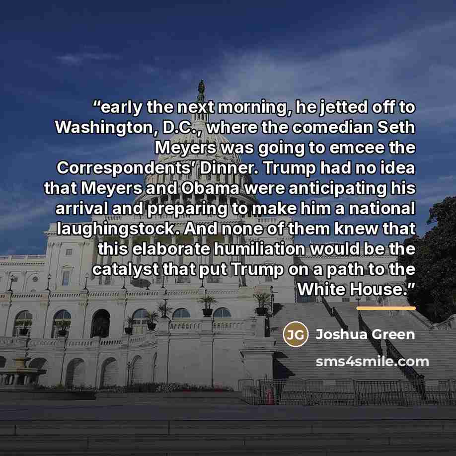 “early the next morning, he jetted off to Washington, D.C., where the comedian Seth Meyers was going to emcee the Correspondents’ Dinner. Trump had no idea that Meyers and Obama were anticipating his arrival and preparing to make him a national laughingstock. And none of them knew that this…” quote by Joshua Green