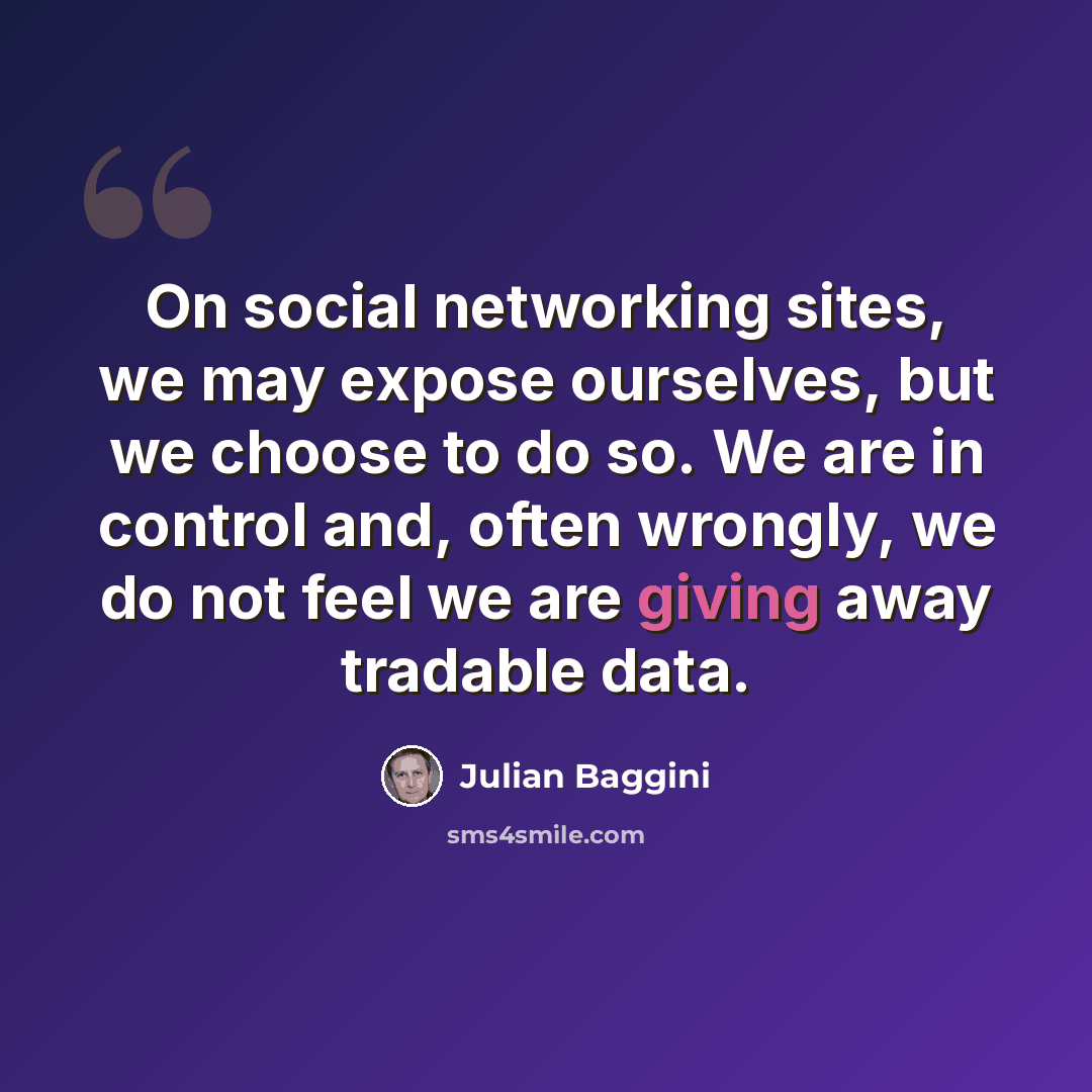 “On social networking sites, we may expose ourselves, but we choose to do so. We are in control and, often wrongly, we do not feel we are giving away tradable data.” quote by Julian Baggini