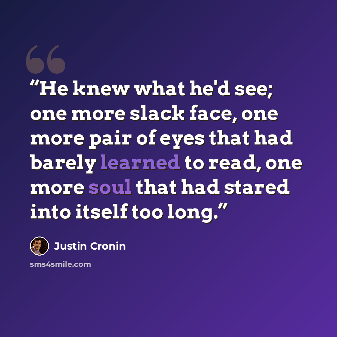 “He knew what he'd see; one more slack face, one more pair of eyes that had barely learned to read, one more soul that had stared into itself too long.” quote by Justin Cronin