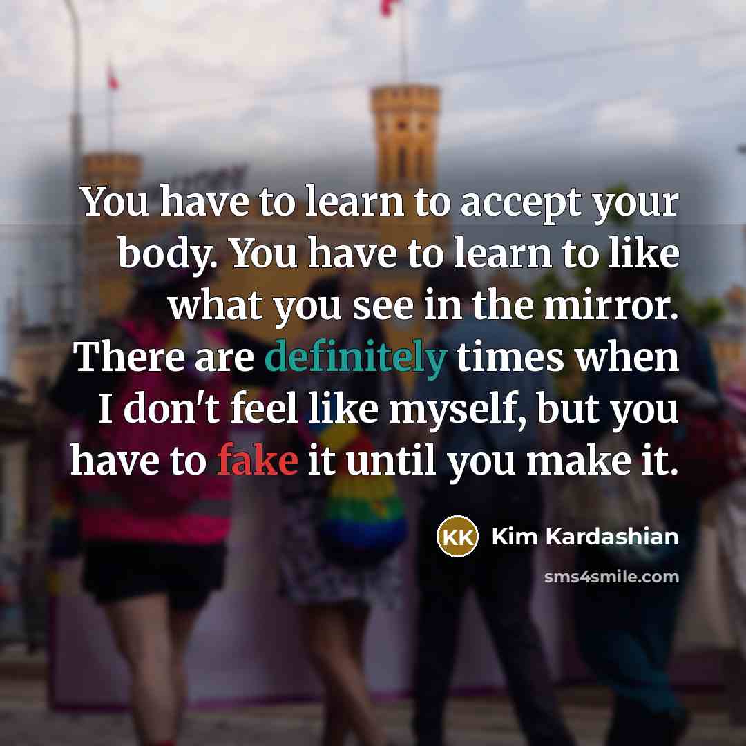 “You have to learn to accept your body. You have to learn to like what you see in the mirror. There are definitely times when I don't feel like myself, but you have to fake it until you make it.” quote by Kim Kardashian