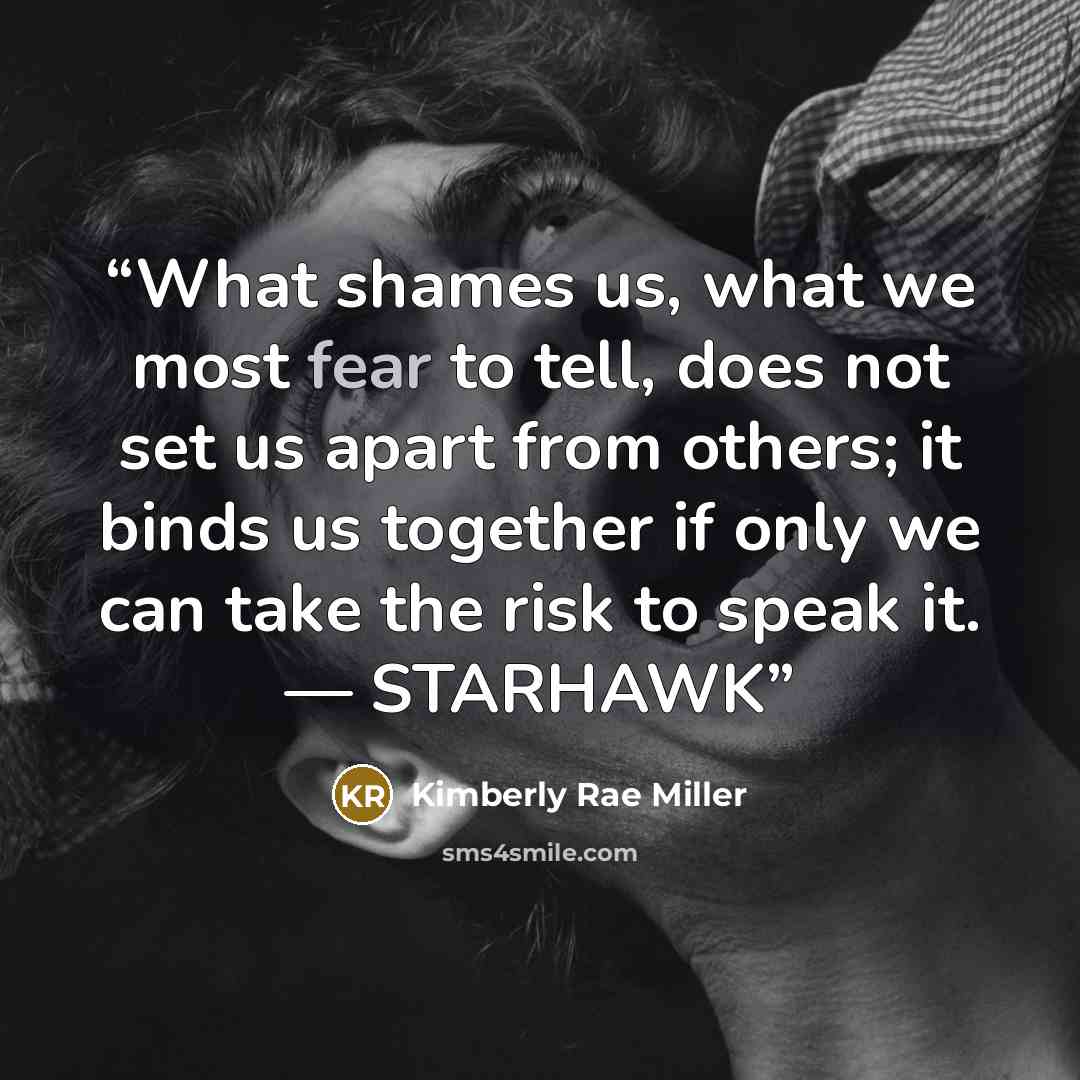 “What shames us, what we most fear to tell, does not set us apart from others; it binds us together if only we can take the risk to speak it. — STARHAWK” quote by Kimberly Rae Miller