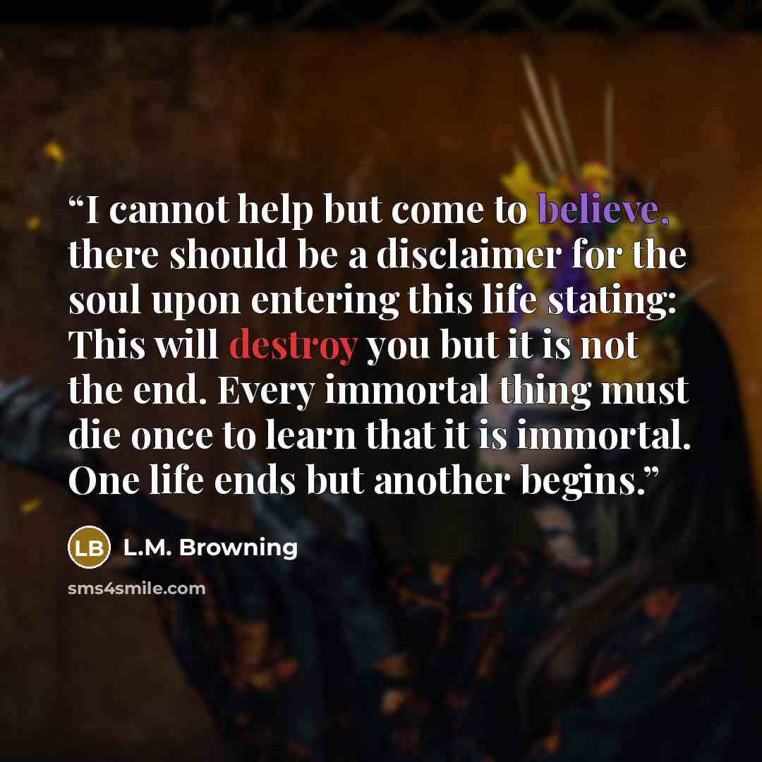 “I cannot help but come to believe, there should be a disclaimer for the soul upon entering this life stating: This will destroy you but it is not the end. Every immortal thing must die once to learn that it is immortal. One life ends but another begins.” quote by L.M. Browning