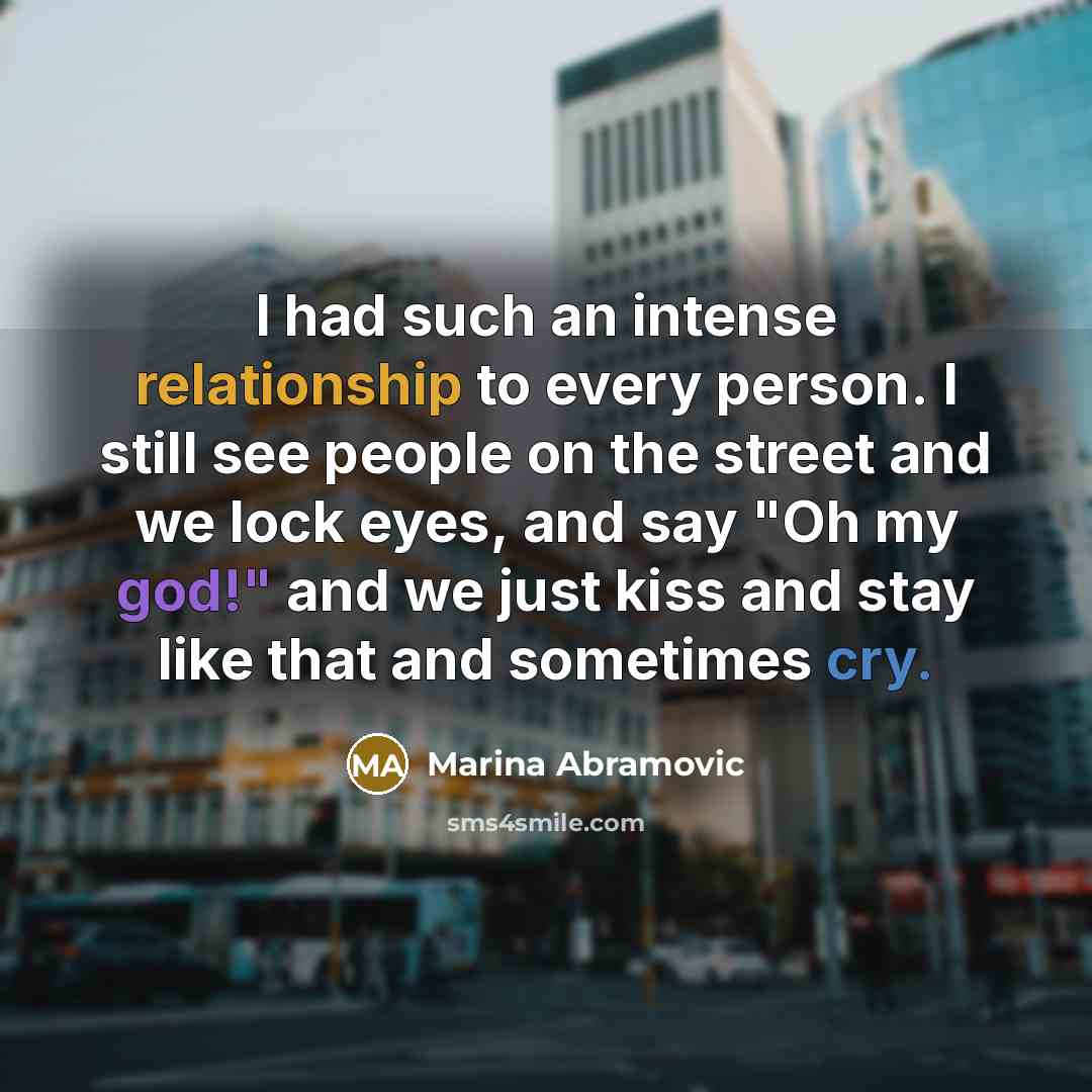 “I had such an intense relationship to every person. I still see people on the street and we lock eyes, and say "Oh my god!" and we just kiss and stay like that and sometimes cry.” quote by Marina Abramovic