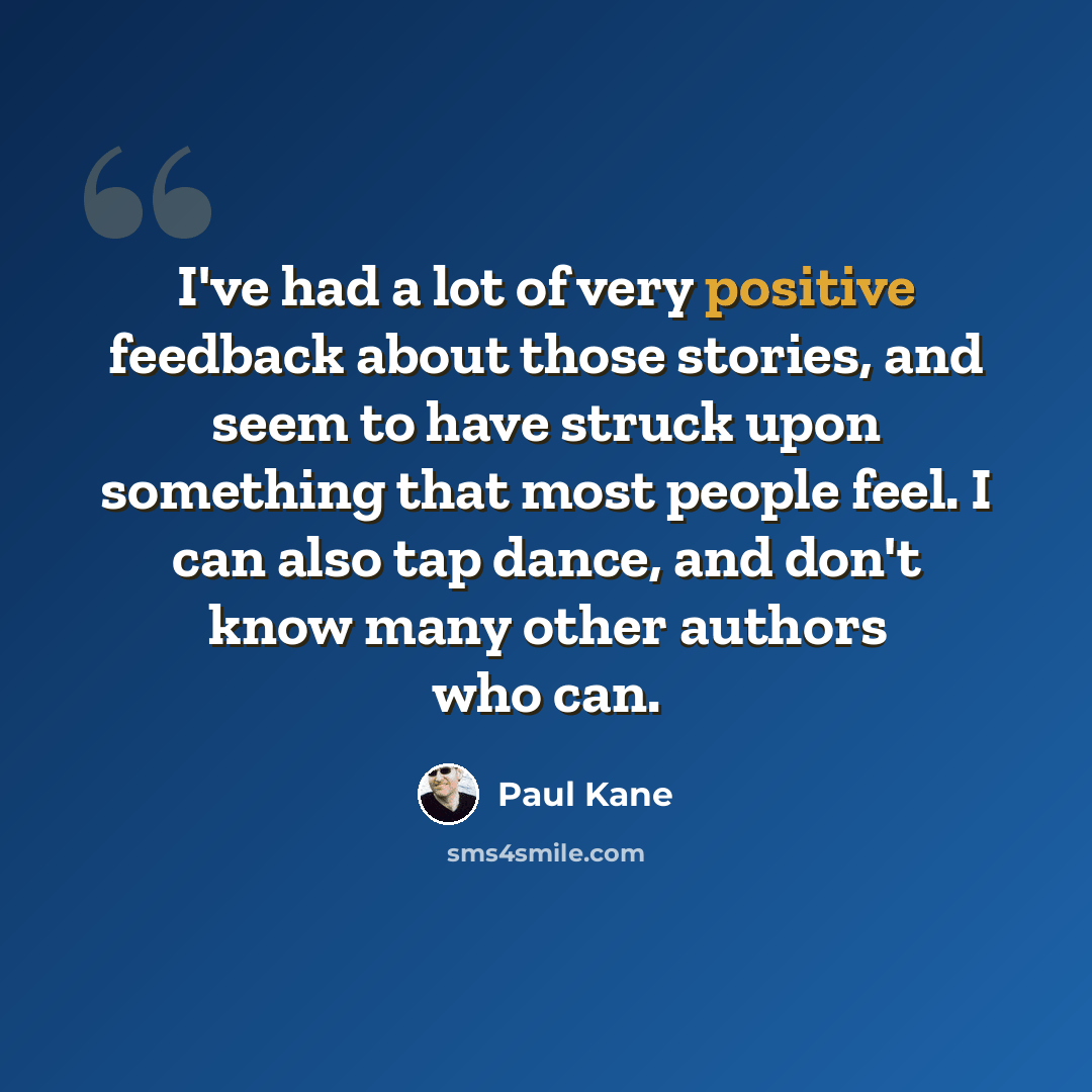 “I've had a lot of very positive feedback about those stories, and seem to have struck upon something that most people feel. I can also tap dance, and don't know many other authors who can.” quote by Paul Kane