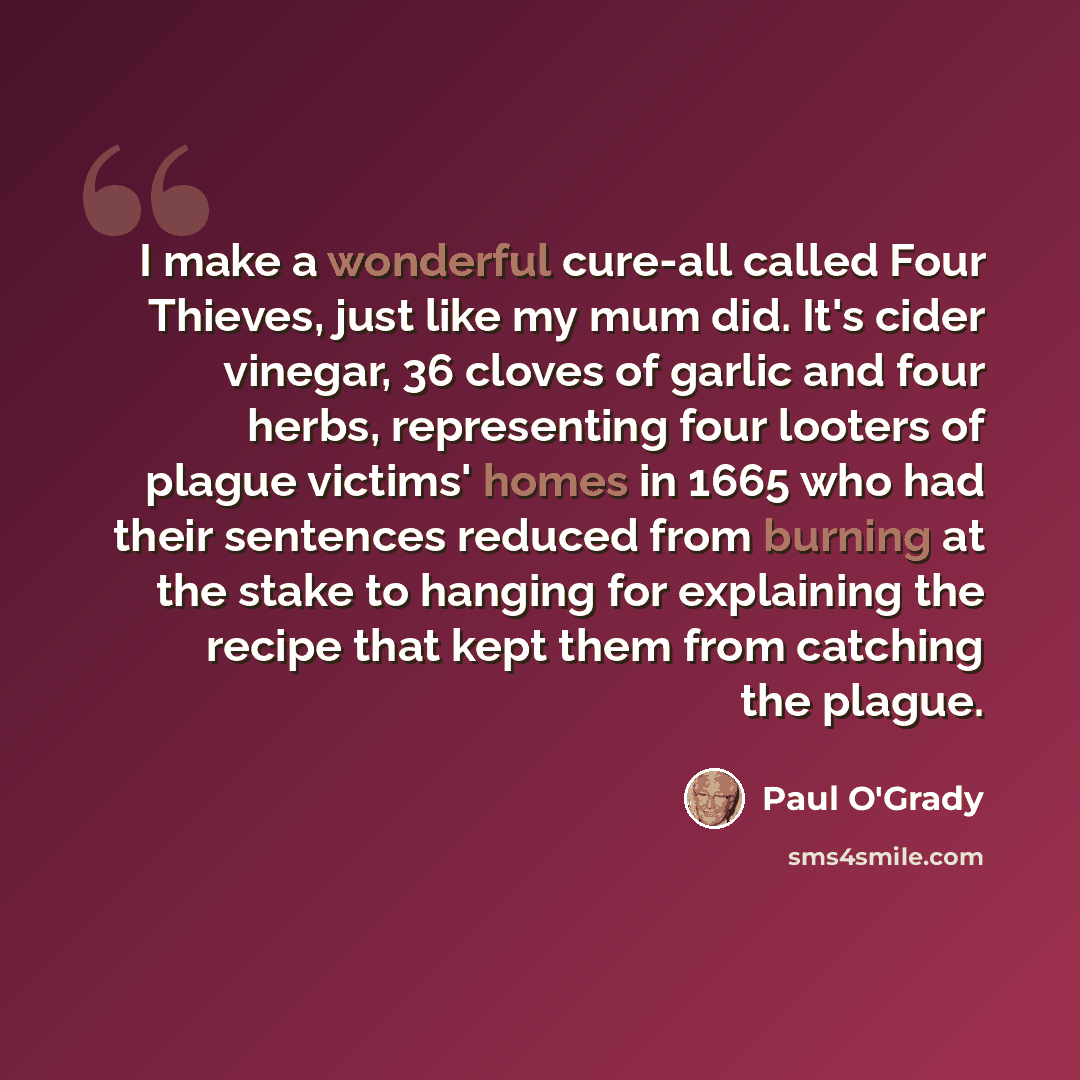 “I make a wonderful cure-all called Four Thieves, just like my mum did. It's cider vinegar, 36 cloves of garlic and four herbs, representing four looters of plague victims' homes in 1665 who had their sentences reduced from burning at the stake to hanging for explaining the recipe that kept them…” quote by Paul O'Grady