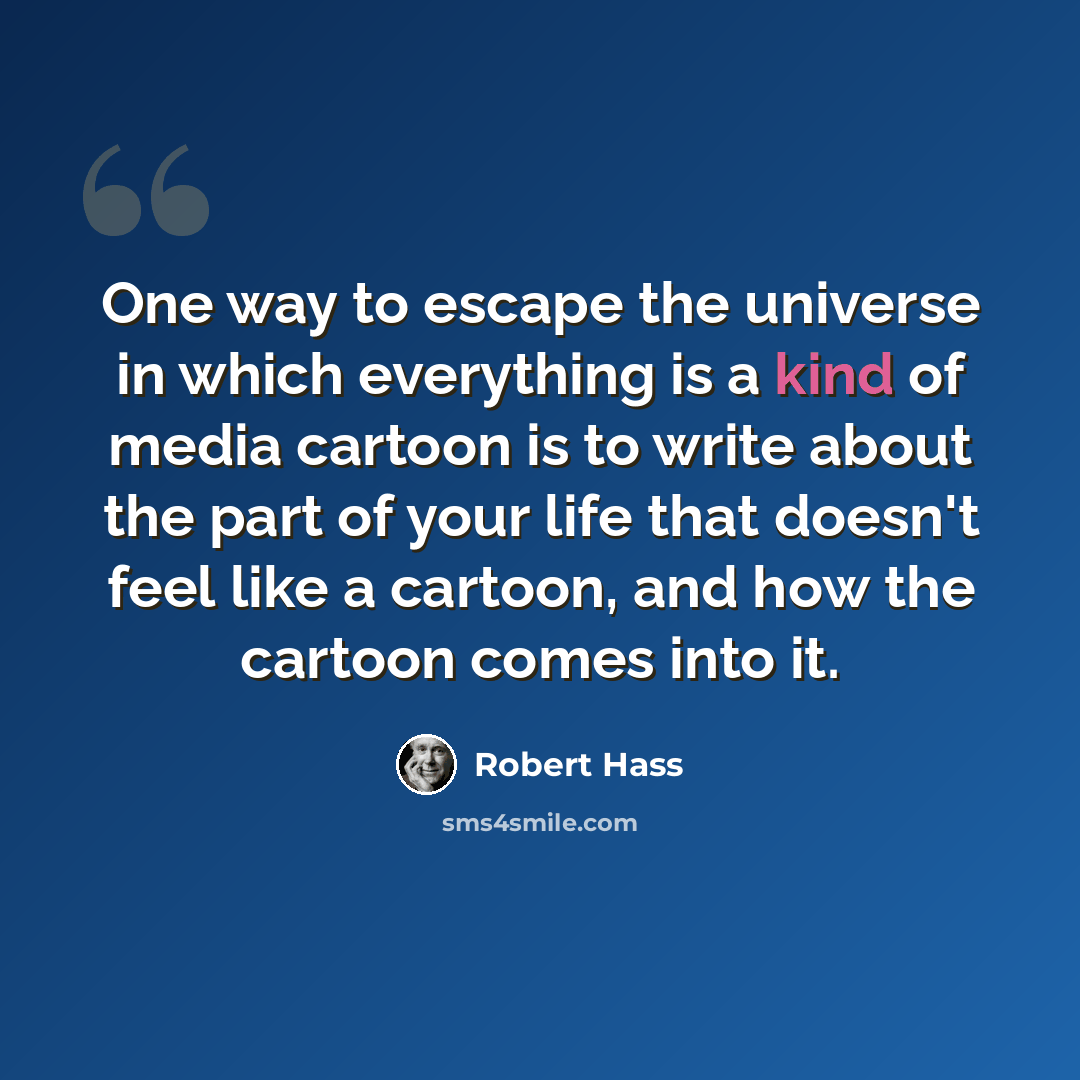 “One way to escape the universe in which everything is a kind of media cartoon is to write about the part of your life that doesn't feel like a cartoon, and how the cartoon comes into it.” quote by Robert Hass