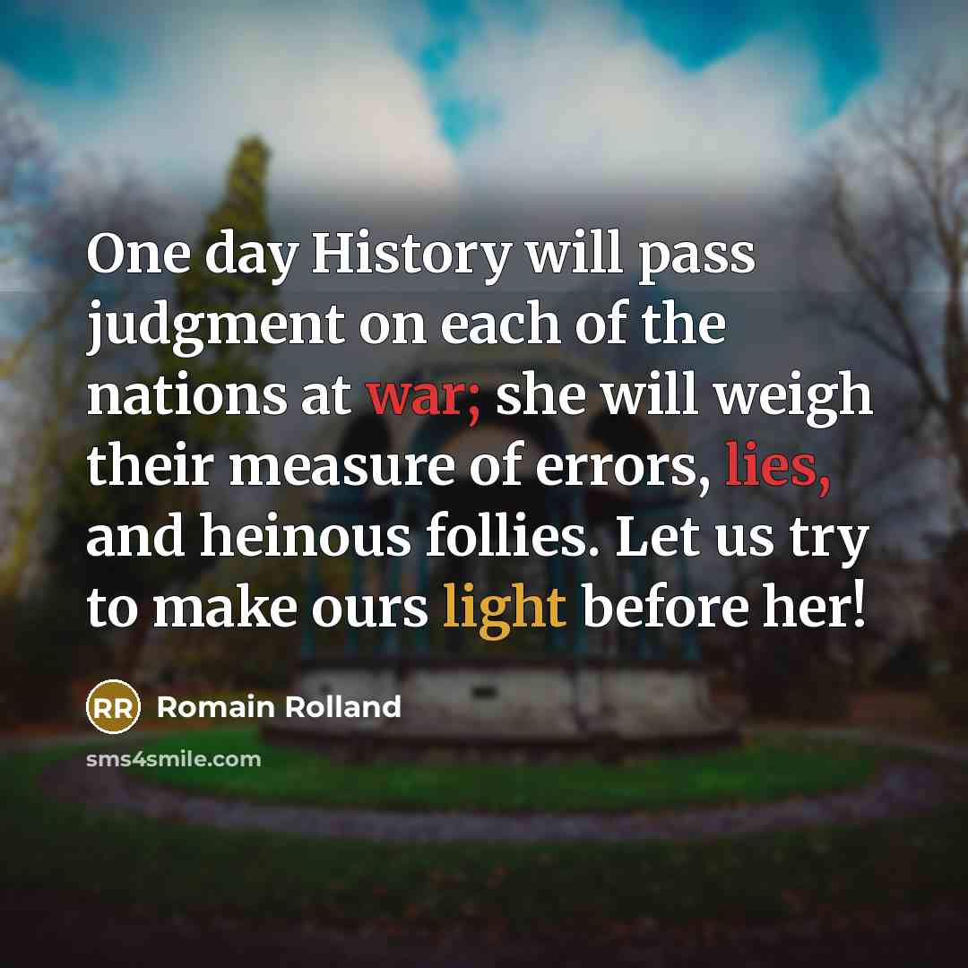 “One day History will pass judgment on each of the nations at war; she will weigh their measure of errors, lies, and heinous follies. Let us try to make ours light before her!” quote by Romain Rolland