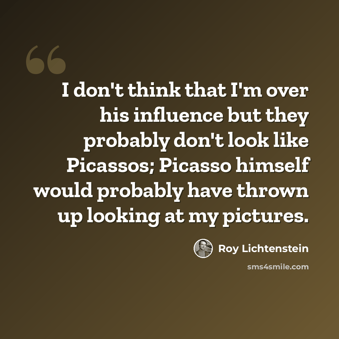 “I don't think that I'm over his influence but they probably don't look like Picassos; Picasso himself would probably have thrown up looking at my pictures.” quote by Roy Lichtenstein